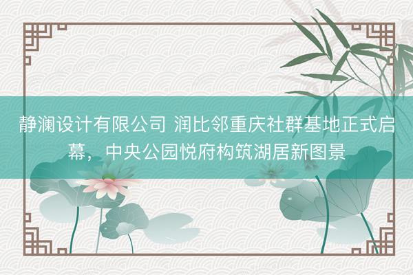 静澜设计有限公司 润比邻重庆社群基地正式启幕，中央公园悦府构筑湖居新图景