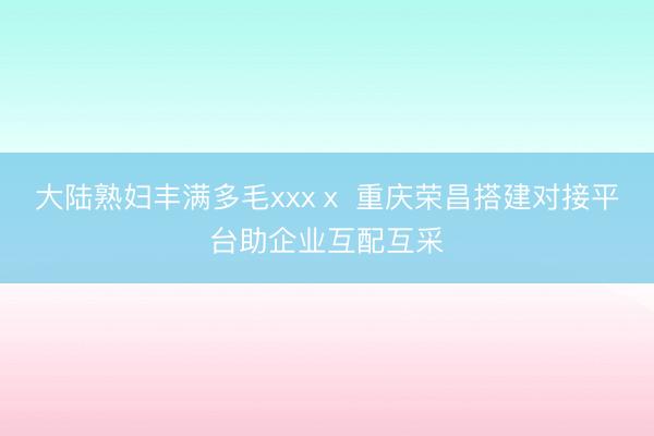 大陆熟妇丰满多毛xxxⅹ 重庆荣昌搭建对接平台助企业互配互采
