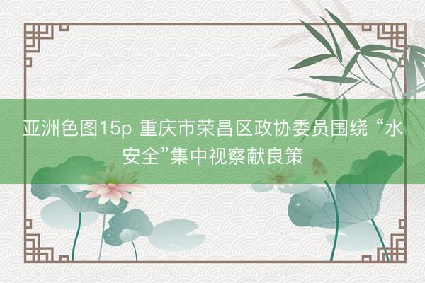 亚洲色图15p 重庆市荣昌区政协委员围绕 “水安全”集中视察献良策