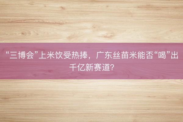 “三博会”上米饮受热捧，广东丝苗米能否“喝”出千亿新赛道？