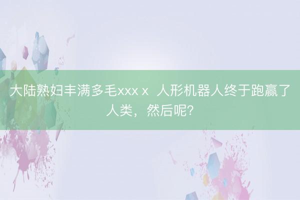大陆熟妇丰满多毛xxxⅹ 人形机器人终于跑赢了人类，然后呢？