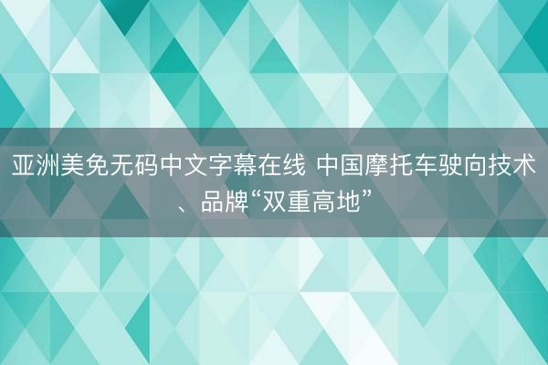 亚洲美免无码中文字幕在线 中国摩托车驶向技术、品牌“双重高地”