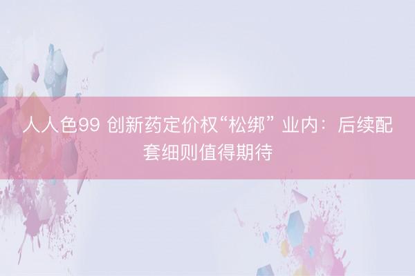 人人色99 创新药定价权“松绑” 业内：后续配套细则值得期待