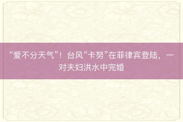 “爱不分天气”！台风“卡努”在菲律宾登陆，一对夫妇洪水中完婚