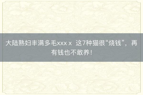 大陆熟妇丰满多毛xxxⅹ 这7种猫很“烧钱”，再有钱也不敢养！