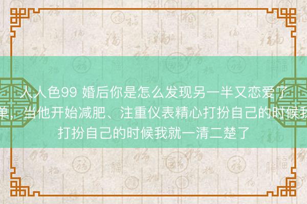 人人色99 婚后你是怎么发现另一半又恋爱了？网友：很简单，当他开始减肥、注重仪表精心打扮自己的时候我就一清二楚了