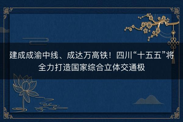 建成成渝中线、成达万高铁！四川“十五五”将全力打造国家综合立体交通极
