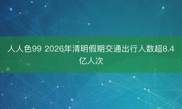 人人色99 2026年清明假期交通出行人数超8.4亿人次