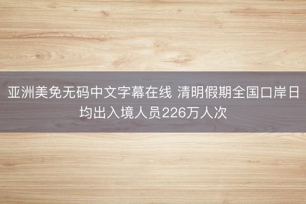 亚洲美免无码中文字幕在线 清明假期全国口岸日均出入境人员226万人次