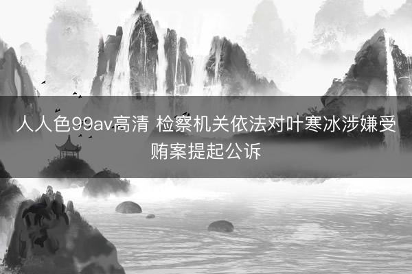 人人色99av高清 检察机关依法对叶寒冰涉嫌受贿案提起公诉