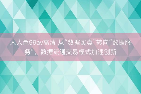 人人色99av高清 从“数据买卖”转向“数据服务”，数据流通交易模式加速创新
