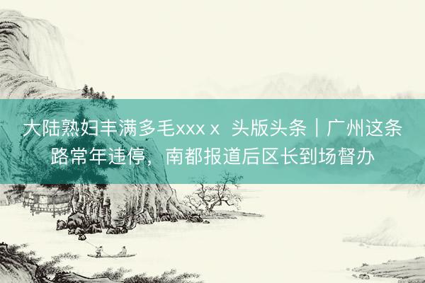 大陆熟妇丰满多毛xxxⅹ 头版头条｜广州这条路常年违停，南都报道后区长到场督办