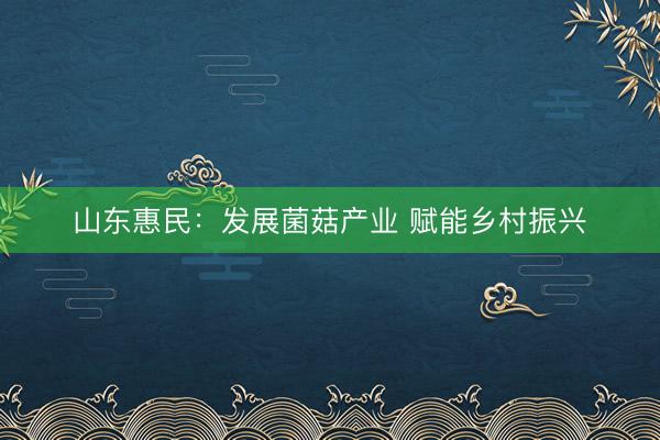 山东惠民：发展菌菇产业 赋能乡村振兴