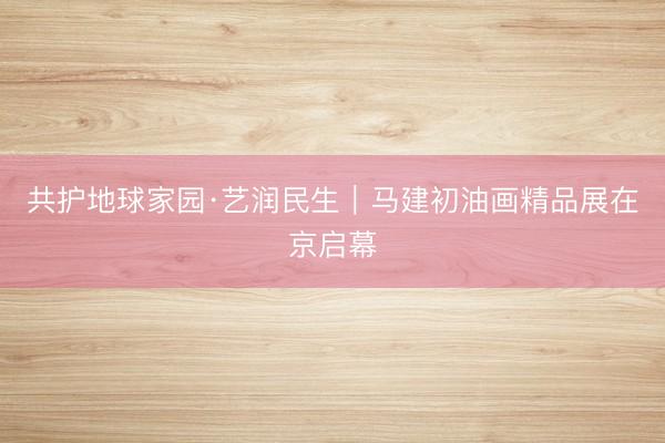共护地球家园·艺润民生｜马建初油画精品展在京启幕