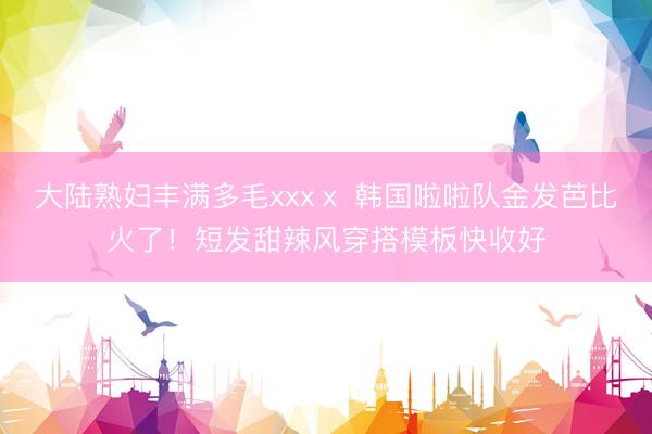 大陆熟妇丰满多毛xxxⅹ 韩国啦啦队金发芭比火了！短发甜辣风穿搭模板快收好