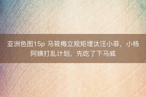 亚洲色图15p 马筱梅立规矩埋汰汪小菲，小杨阿姨打乱计划，先吃了下马威