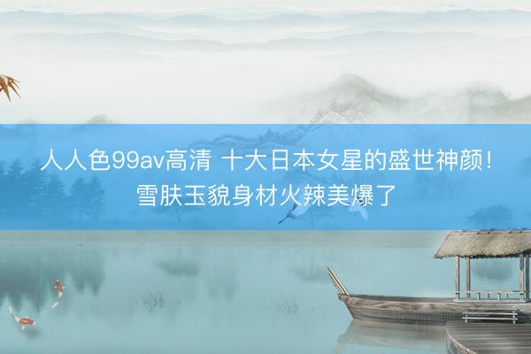 人人色99av高清 十大日本女星的盛世神颜！雪肤玉貌身材火辣美爆了