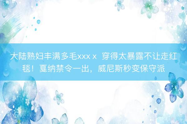 大陆熟妇丰满多毛xxxⅹ 穿得太暴露不让走红毯！戛纳禁令一出，威尼斯秒变保守派