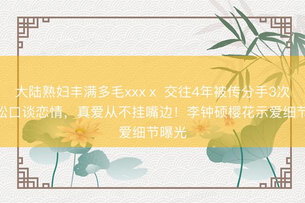 大陆熟妇丰满多毛xxxⅹ 交往4年被传分手3次！IU松口谈恋情，真爱从不挂嘴边！李钟硕樱花示爱细节曝光