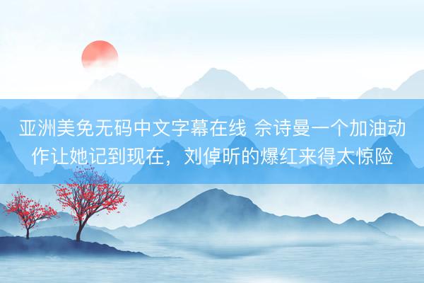 亚洲美免无码中文字幕在线 佘诗曼一个加油动作让她记到现在，刘倬昕的爆红来得太惊险