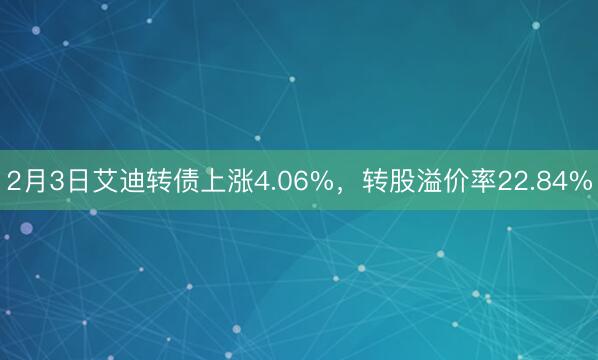 2月3日艾迪转债上涨4.06%，转股溢价率22.84%