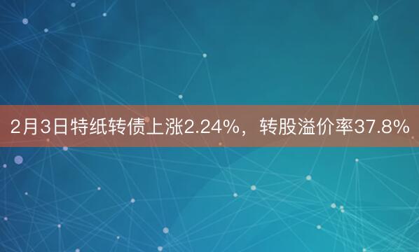 2月3日特纸转债上涨2.24%，转股溢价率37.8%