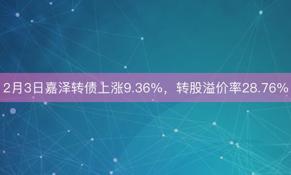 2月3日嘉泽转债上涨9.36%，转股溢价率28.76%