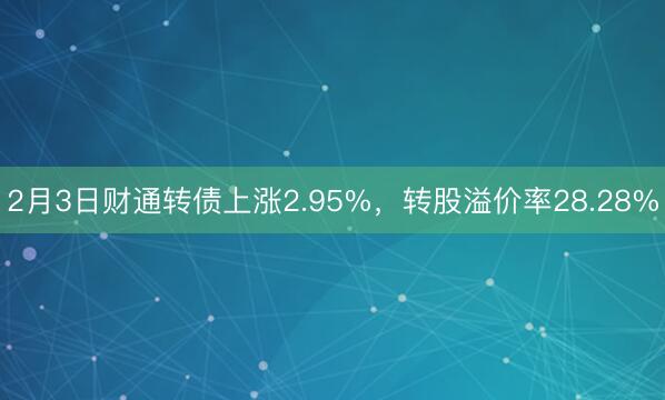 2月3日财通转债上涨2.95%，转股溢价率28.28%
