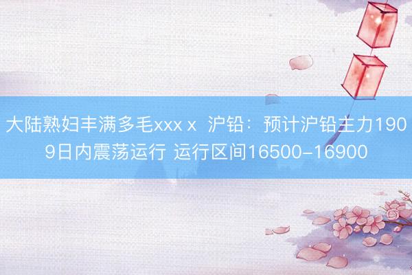 大陆熟妇丰满多毛xxxⅹ 沪铅：预计沪铅主力1909日内震荡运行 运行区间16500-16900