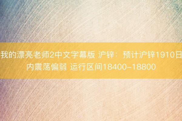 我的漂亮老师2中文字幕版 沪锌：预计沪锌1910日内震荡偏弱 运行区间18400-18800