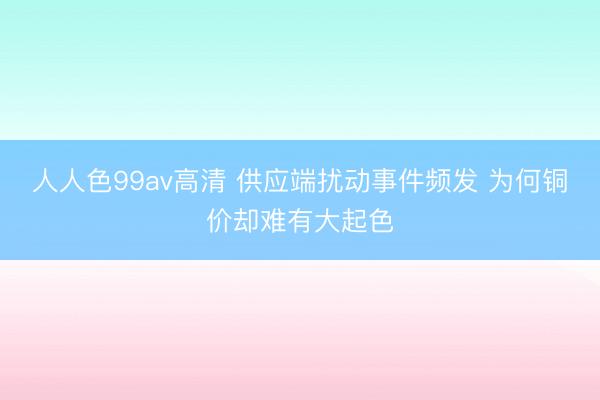 人人色99av高清 供应端扰动事件频发 为何铜价却难有大起色