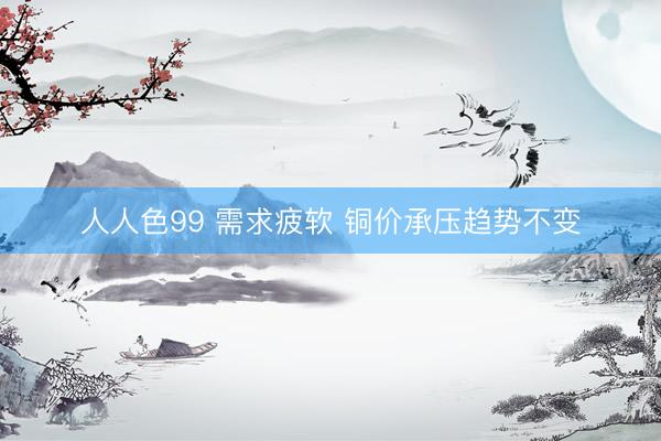 人人色99 需求疲软 铜价承压趋势不变