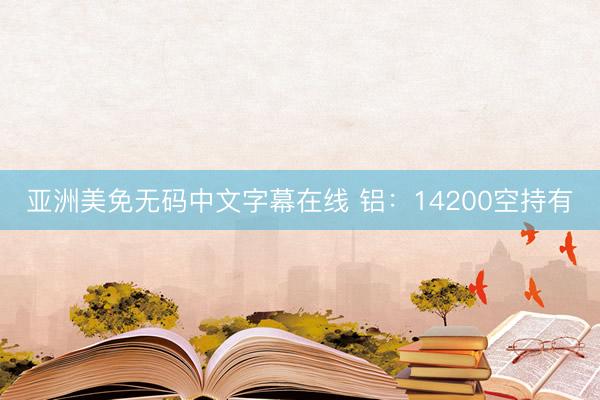亚洲美免无码中文字幕在线 铝：14200空持有