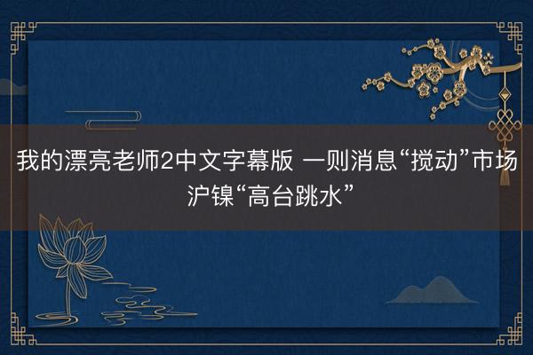我的漂亮老师2中文字幕版 一则消息“搅动”市场 沪镍“高台跳水”
