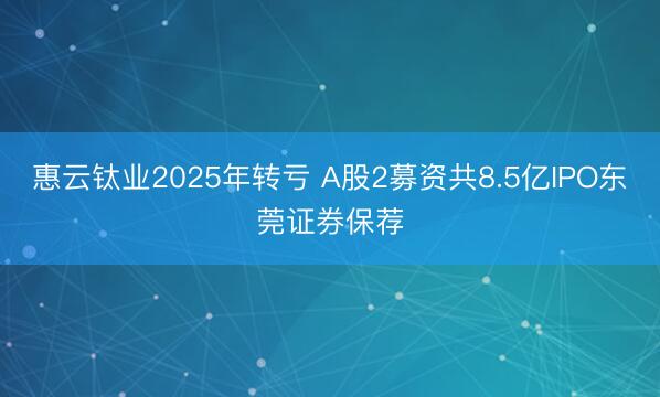 惠云钛业2025年转亏 A股2募资共8.5亿IPO东莞证券保荐