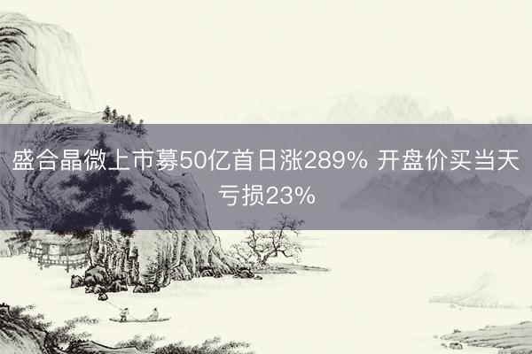 盛合晶微上市募50亿首日涨289% 开盘价买当天亏损23%