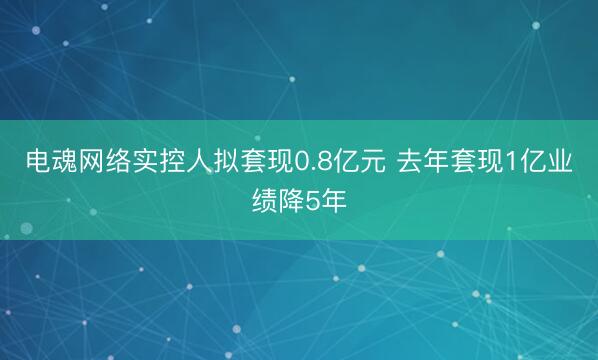电魂网络实控人拟套现0.8亿元 去年套现1亿业绩降5年