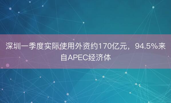 深圳一季度实际使用外资约170亿元，94.5%来自APEC经济体