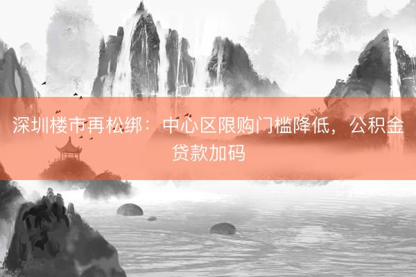 深圳楼市再松绑：中心区限购门槛降低，公积金贷款加码