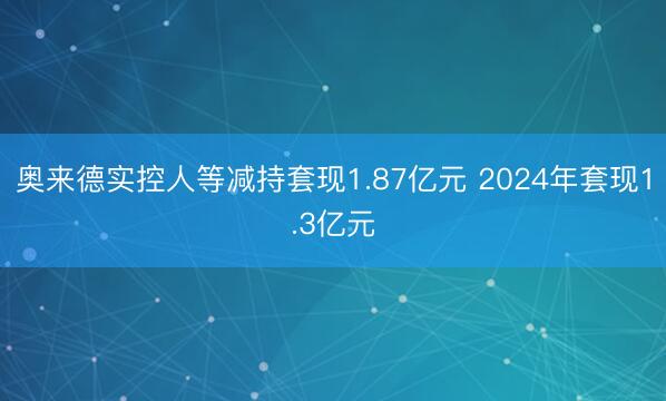 奥来德实控人等减持套现1.87亿元 2024年套现1.3亿元