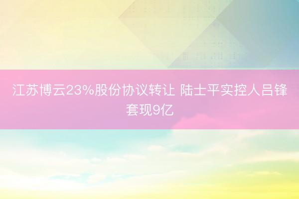 江苏博云23%股份协议转让 陆士平实控人吕锋套现9亿