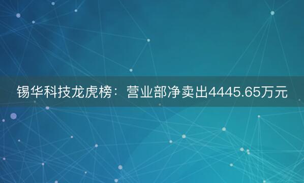 锡华科技龙虎榜：营业部净卖出4445.65万元