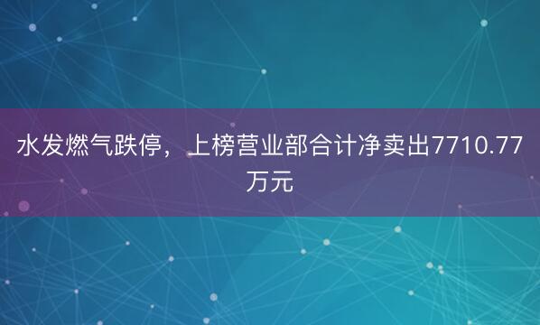 水发燃气跌停，上榜营业部合计净卖出7710.77万元