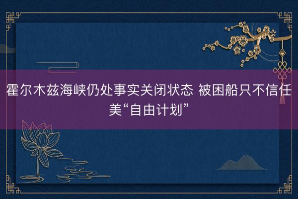 霍尔木兹海峡仍处事实关闭状态 被困船只不信任美“自由计划”