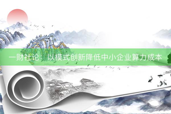 一财社论：以模式创新降低中小企业算力成本