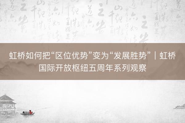虹桥如何把“区位优势”变为“发展胜势”︱虹桥国际开放枢纽五周年系列观察
