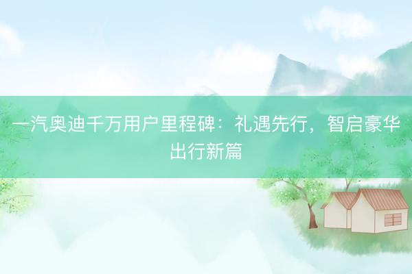 一汽奥迪千万用户里程碑：礼遇先行，智启豪华出行新篇