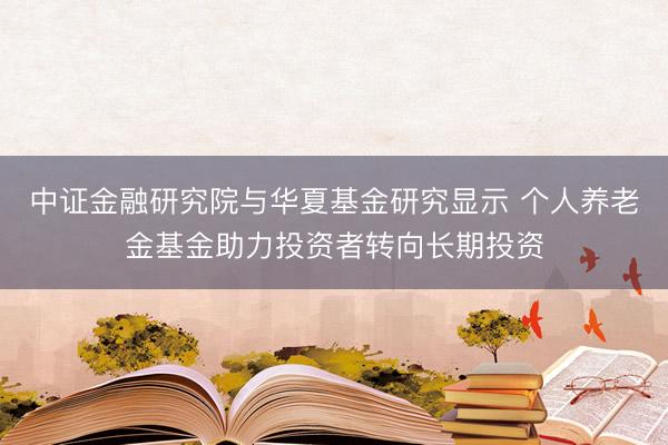 中证金融研究院与华夏基金研究显示 个人养老金基金助力投资者转向长期投资