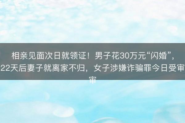 相亲见面次日就领证！男子花30万元“闪婚”，22天后妻子就离家不归，女子涉嫌诈骗罪今日受审