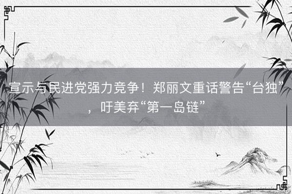 宣示与民进党强力竞争！郑丽文重话警告“台独”，吁美弃“第一岛链”